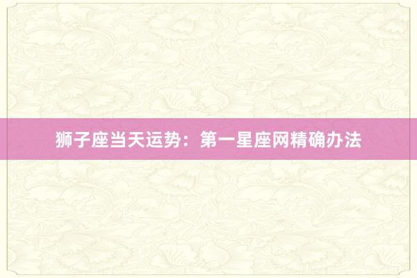 狮子座当天运势：第一星座网精确办法
