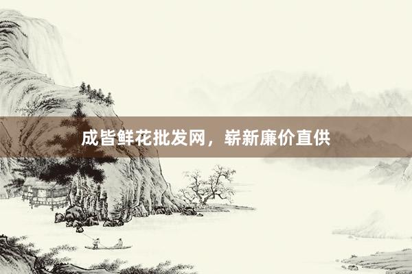 成皆鲜花批发网，崭新廉价直供