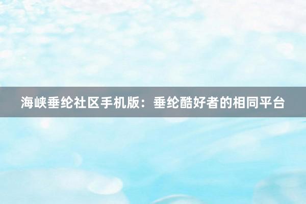 海峡垂纶社区手机版：垂纶酷好者的相同平台
